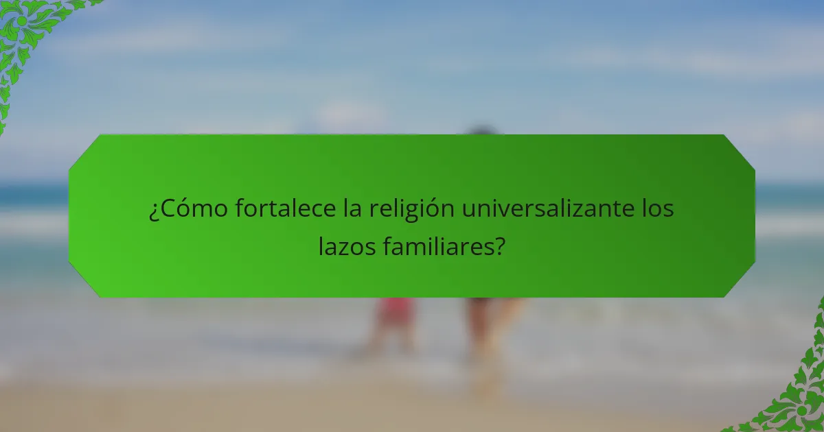 ¿Cómo fortalece la religión universalizante los lazos familiares?