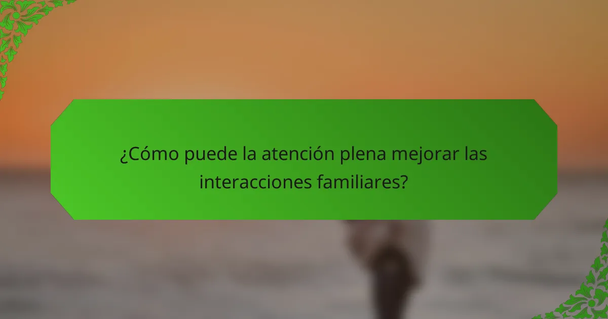 ¿Cómo puede la atención plena mejorar las interacciones familiares?