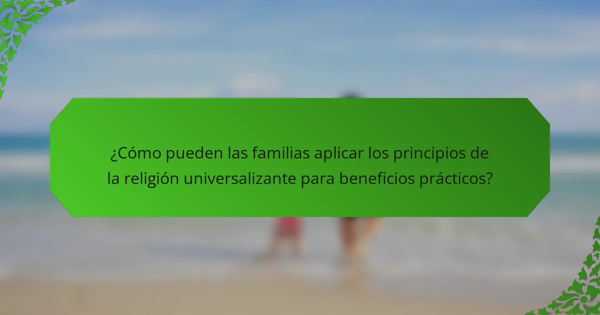 ¿Cómo pueden las familias aplicar los principios de la religión universalizante para beneficios prácticos?