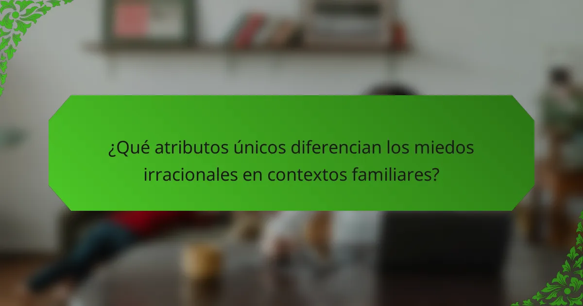 ¿Qué atributos únicos diferencian los miedos irracionales en contextos familiares?