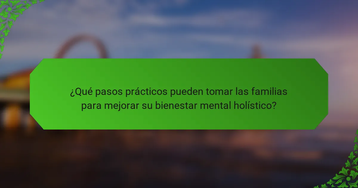 ¿Qué pasos prácticos pueden tomar las familias para mejorar su bienestar mental holístico?