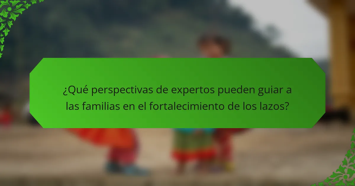 ¿Qué perspectivas de expertos pueden guiar a las familias en el fortalecimiento de los lazos?