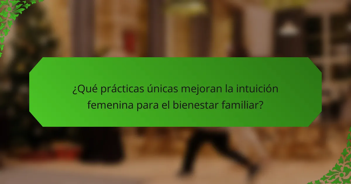 ¿Qué prácticas únicas mejoran la intuición femenina para el bienestar familiar?