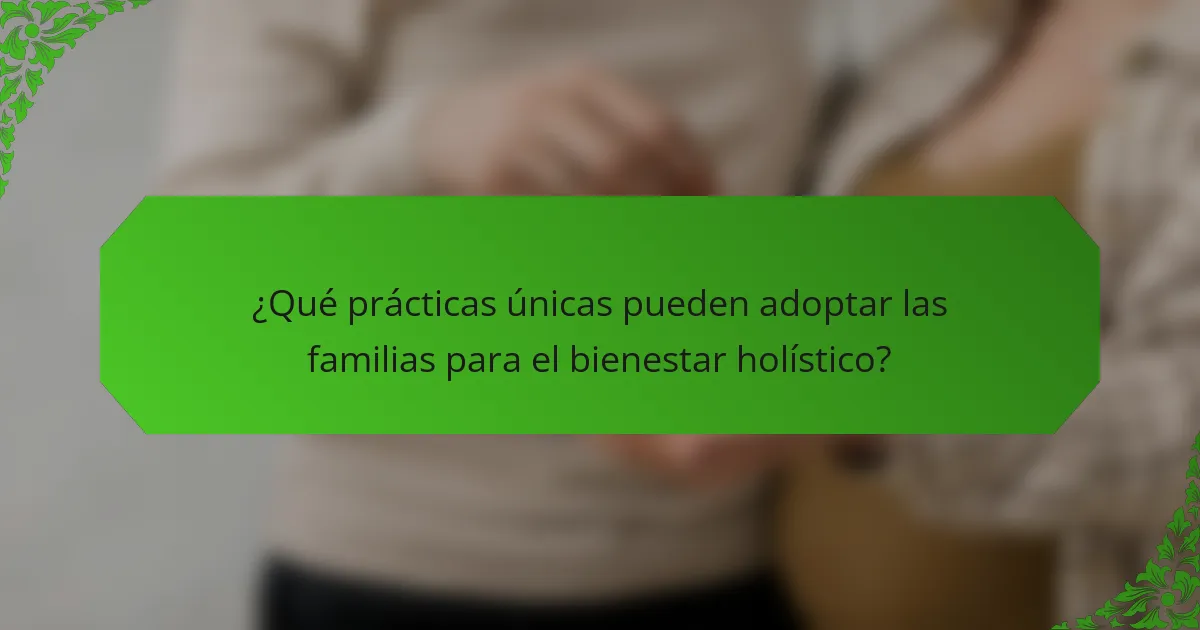 ¿Qué prácticas únicas pueden adoptar las familias para el bienestar holístico?